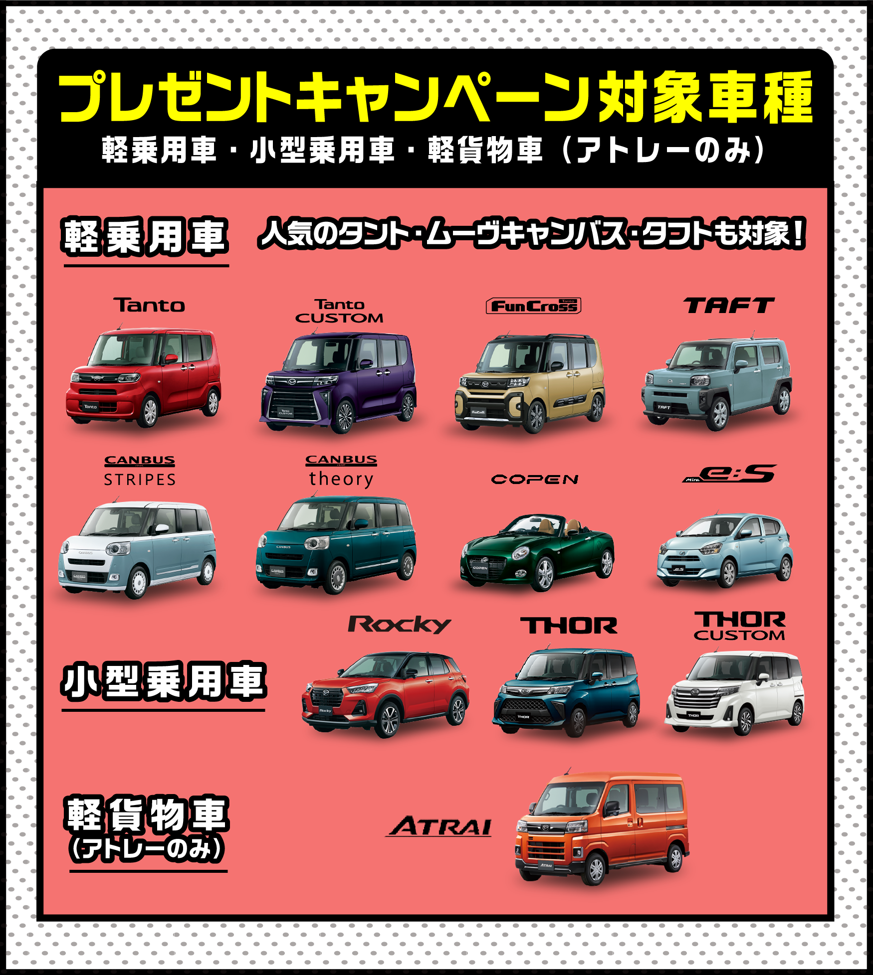 
         プレゼントキャンペーン対象車種　タント、タントカスタム、タントファンクロス、キャンバスストライプス、キャンバスセオリー、タフト、コペン、イース、アトレー
          